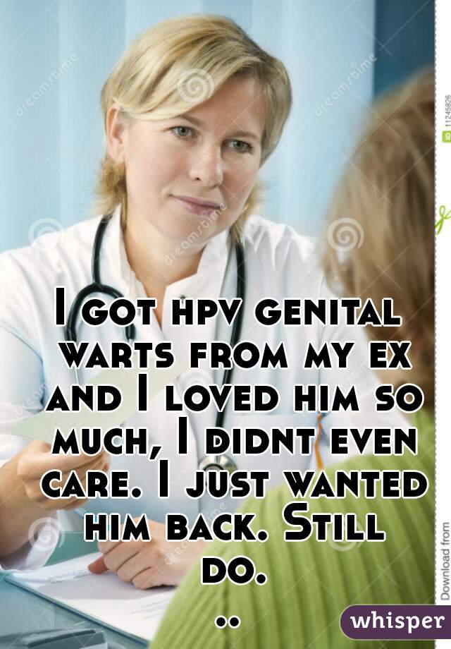 I got hpv genital warts from my ex and I loved him so much, I didnt even care. I just wanted him back. Still do...