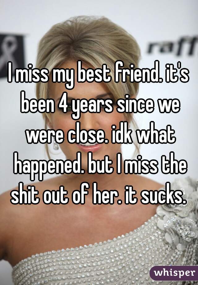 I miss my best friend. it's been 4 years since we were close. idk what happened. but I miss the shit out of her. it sucks. 