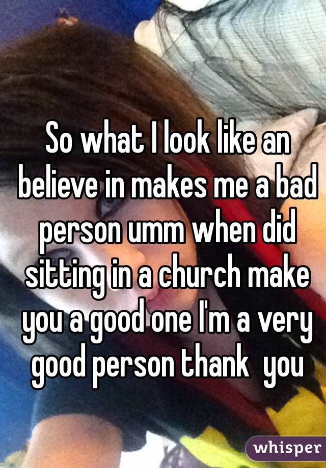So what I look like an believe in makes me a bad person umm when did sitting in a church make you a good one I'm a very good person thank  you 