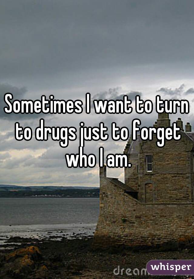 Sometimes I want to turn to drugs just to forget who I am.