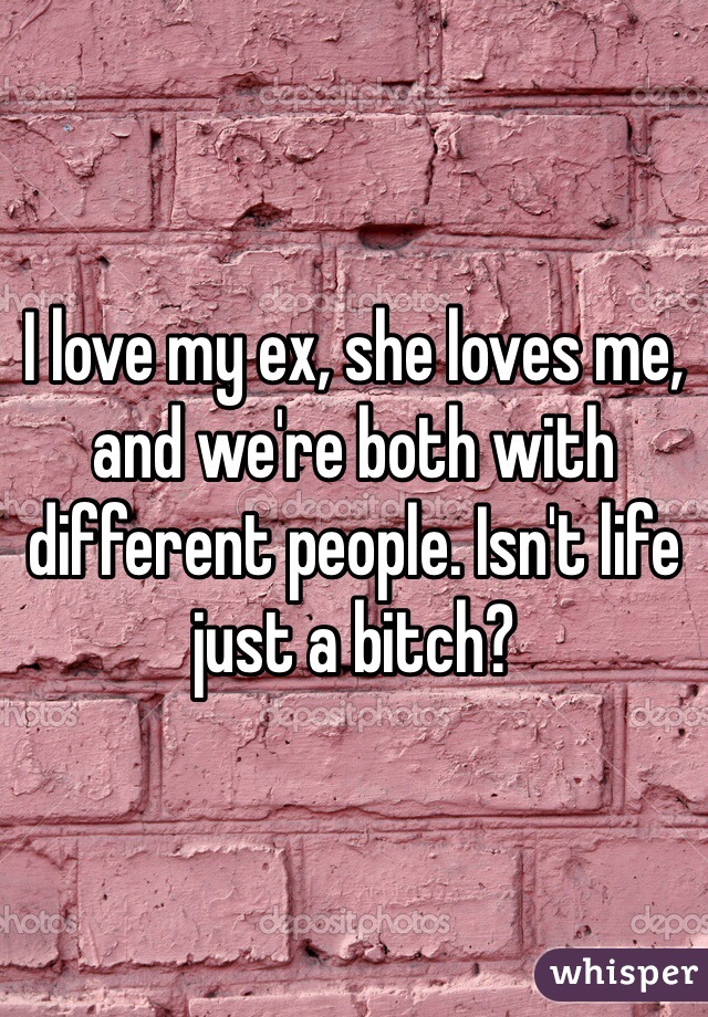 I love my ex, she loves me, and we're both with different people. Isn't life just a bitch?