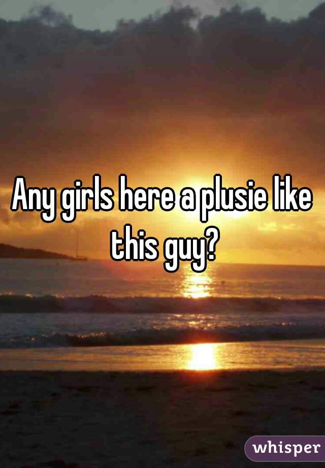 Any girls here a plusie like this guy?