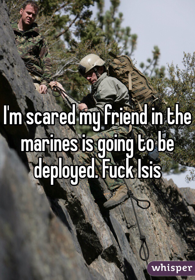 I'm scared my friend in the marines is going to be deployed. Fuck Isis 
