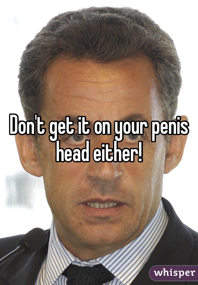 Don't get it on your penis head either!
