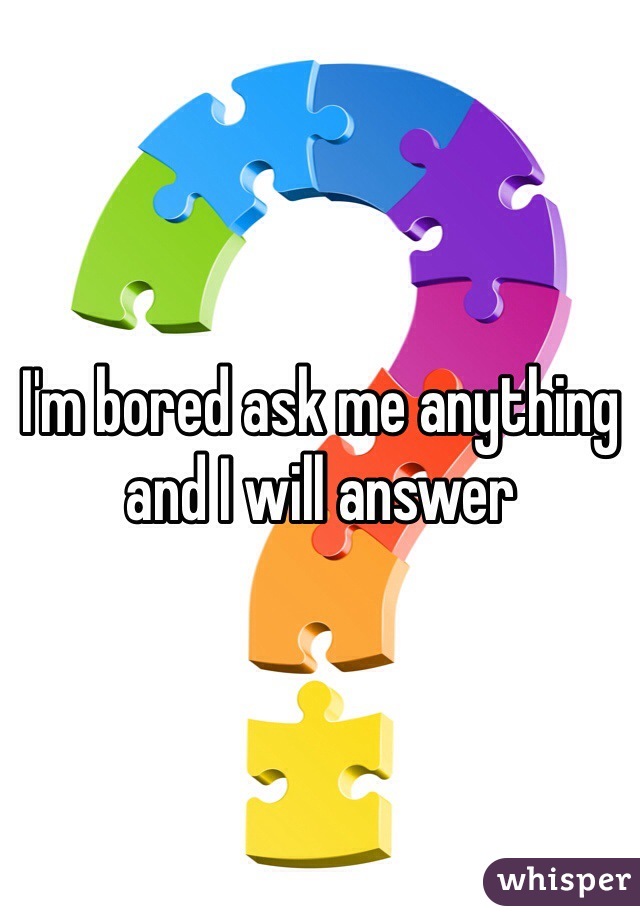 I'm bored ask me anything and I will answer