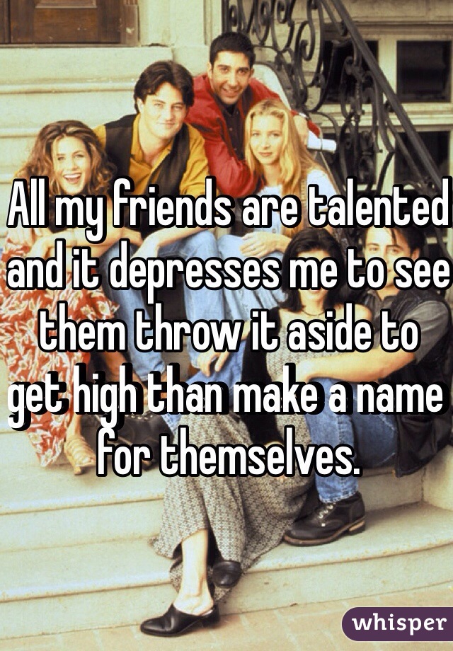 All my friends are talented and it depresses me to see them throw it aside to get high than make a name for themselves.
