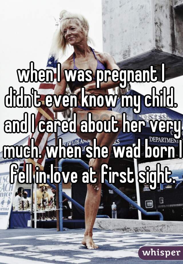 when I was pregnant I didn't even know my child.  and I cared about her very much. when she wad born I fell in love at first sight.