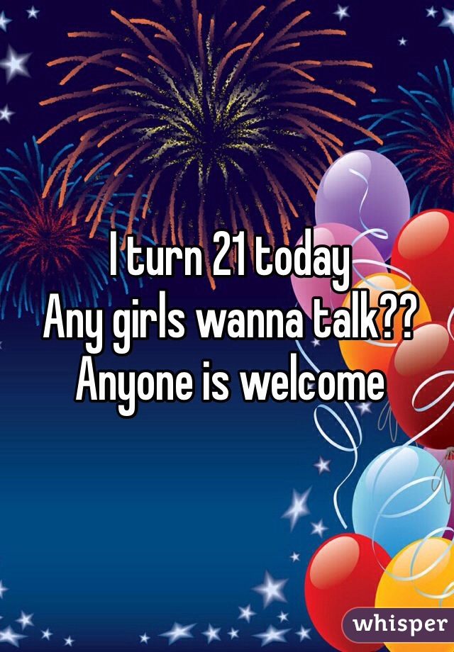 I turn 21 today 
Any girls wanna talk??
Anyone is welcome 