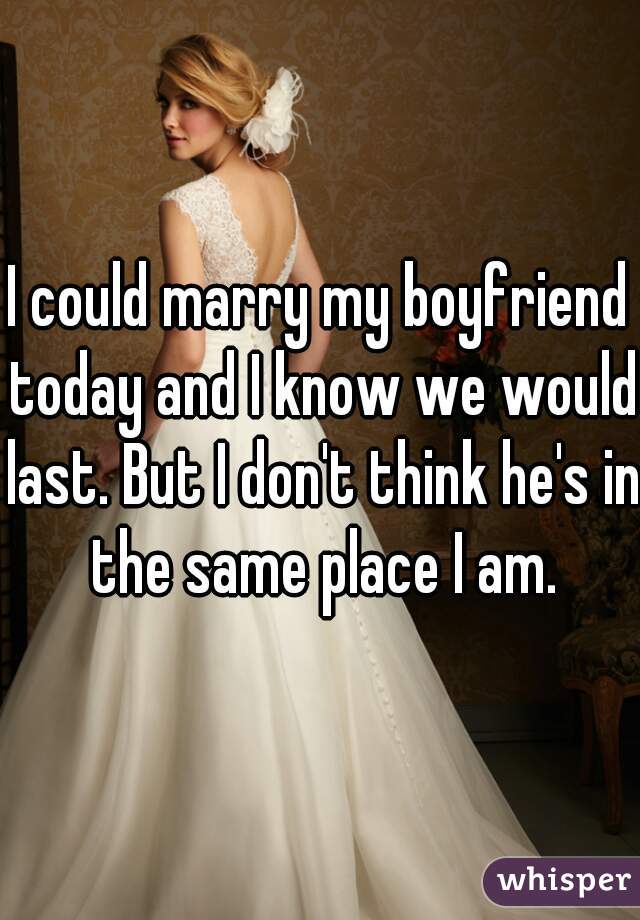I could marry my boyfriend today and I know we would last. But I don't think he's in the same place I am.