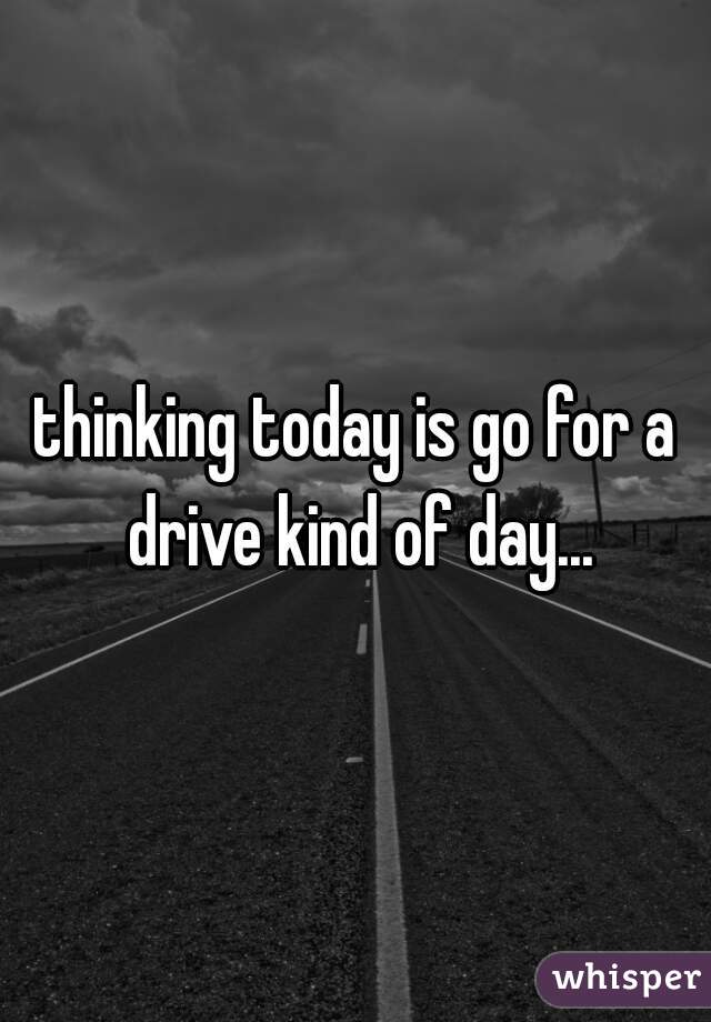 thinking today is go for a drive kind of day...
