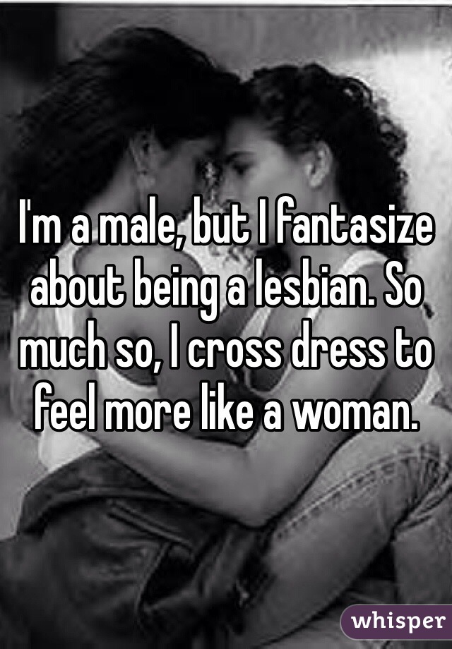 I'm a male, but I fantasize about being a lesbian. So much so, I cross dress to feel more like a woman.