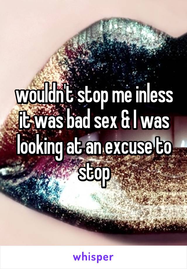 wouldn't stop me inless it was bad sex & I was looking at an excuse to stop