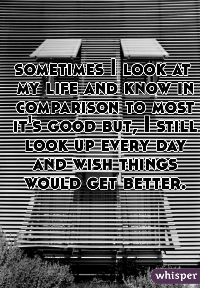 sometimes I look at my life and know in comparison to most it's good but, I still look up every day and wish things would get better.