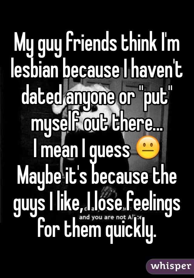 My guy friends think I'm lesbian because I haven't dated anyone or "put" myself out there... 
I mean I guess 😐 
Maybe it's because the guys I like, I lose feelings for them quickly.