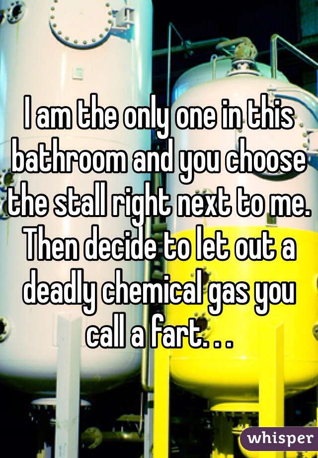 I am the only one in this bathroom and you choose the stall right next to me. Then decide to let out a deadly chemical gas you call a fart. . . 