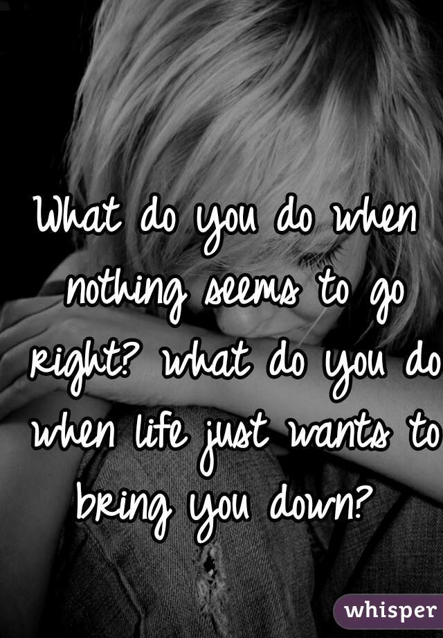 What do you do when nothing seems to go right? what do you do when life just wants to bring you down? 