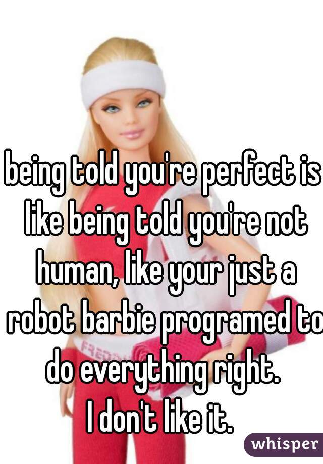 being told you're perfect is like being told you're not human, like your just a robot barbie programed to do everything right. 
I don't like it. 