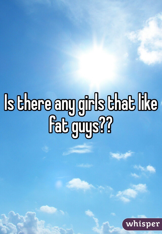 Is there any girls that like fat guys??