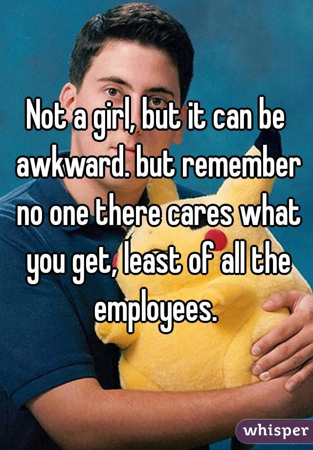 Not a girl, but it can be awkward. but remember no one there cares what you get, least of all the employees. 