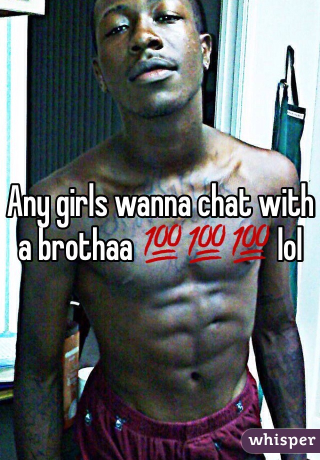 Any girls wanna chat with a brothaa 💯💯💯 lol 