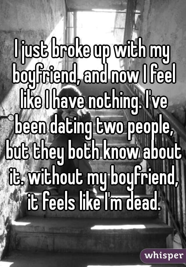 I just broke up with my boyfriend, and now I feel like I have nothing. I've been dating two people, but they both know about it. without my boyfriend, it feels like I'm dead.