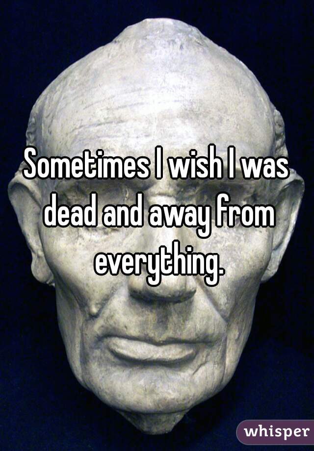 Sometimes I wish I was dead and away from everything.