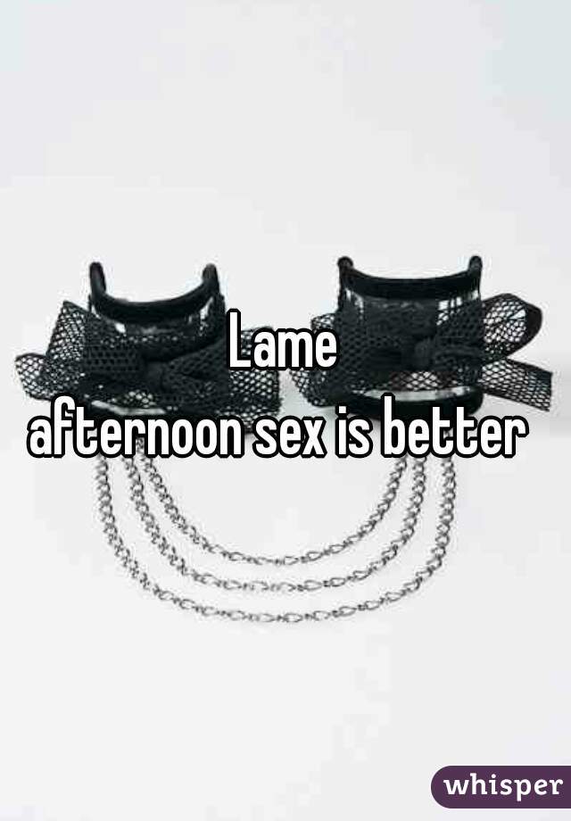 Lame
 afternoon sex is better  