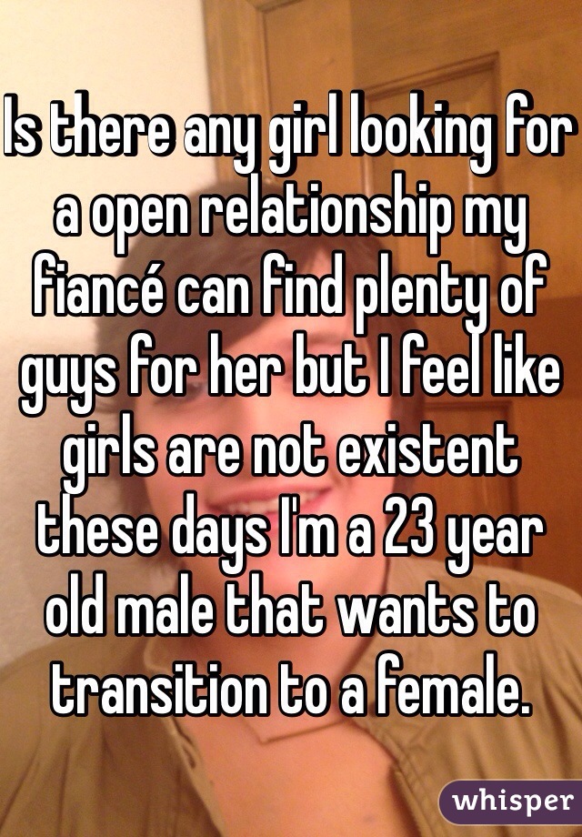 Is there any girl looking for a open relationship my fiancé can find plenty of guys for her but I feel like girls are not existent these days I'm a 23 year old male that wants to transition to a female.