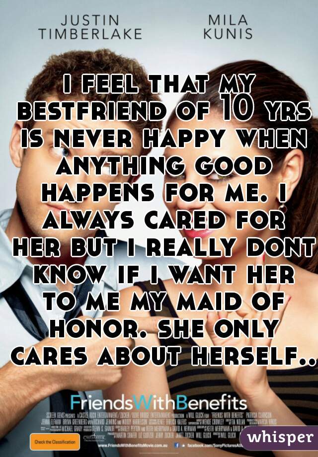 i feel that my bestfriend of 10 yrs is never happy when anything good happens for me. i always cared for her but i really dont know if i want her to me my maid of honor. she only cares about herself..