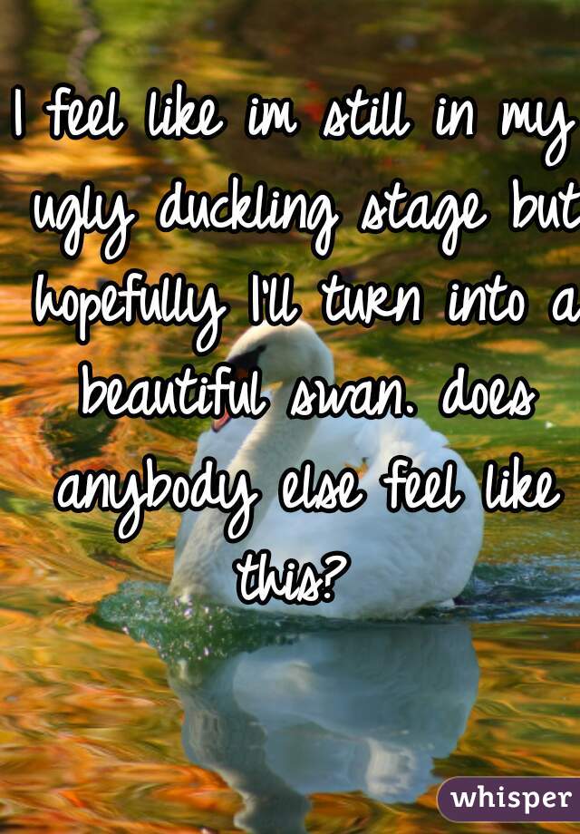I feel like im still in my ugly duckling stage but hopefully I'll turn into a beautiful swan. does anybody else feel like this? 