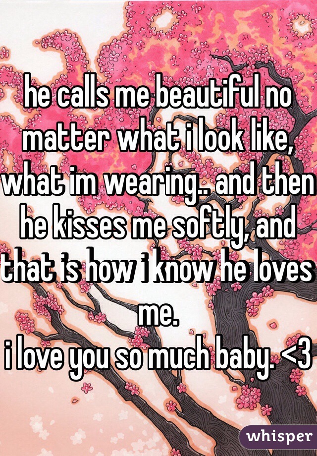 he calls me beautiful no matter what i look like, what im wearing.. and then he kisses me softly, and that is how i know he loves me. 
i love you so much baby. <3 