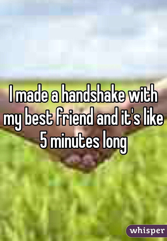 I made a handshake with my best friend and it's like 5 minutes long