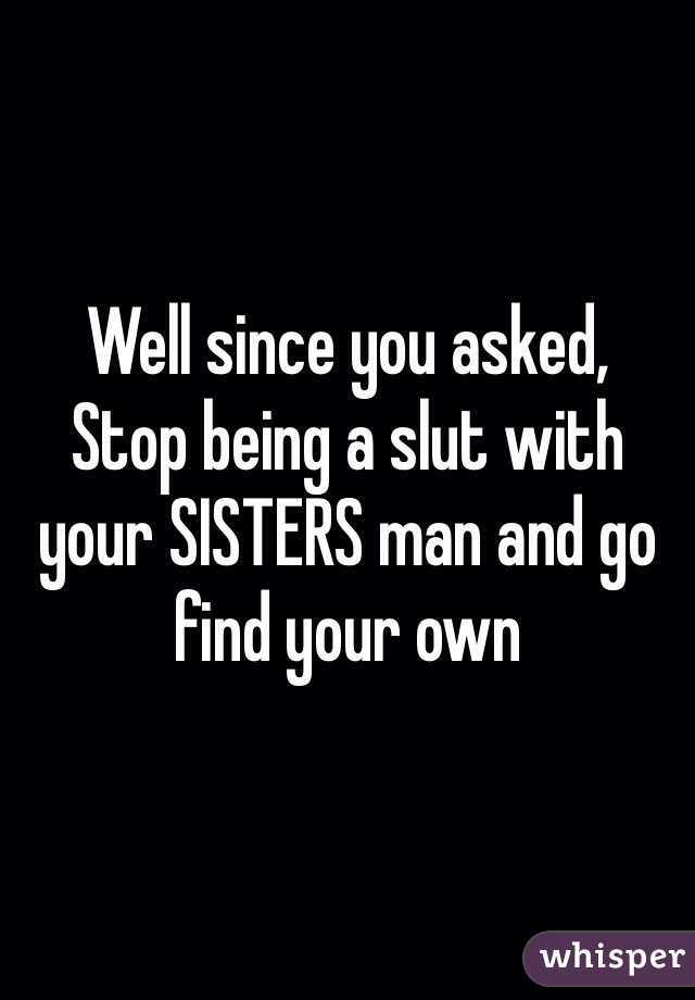 Well since you asked,
Stop being a slut with your SISTERS man and go find your own