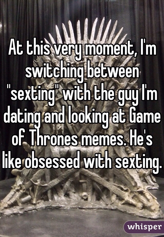 At this very moment, I'm switching between  "sexting" with the guy I'm dating and looking at Game of Thrones memes. He's like obsessed with sexting.