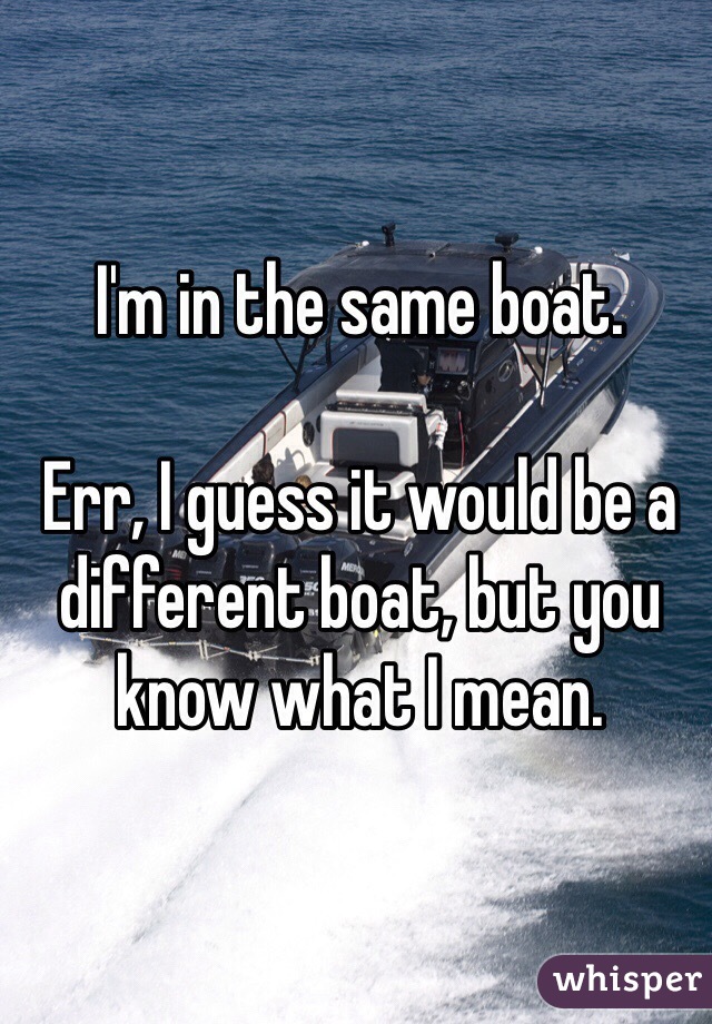I'm in the same boat. 

Err, I guess it would be a different boat, but you know what I mean. 