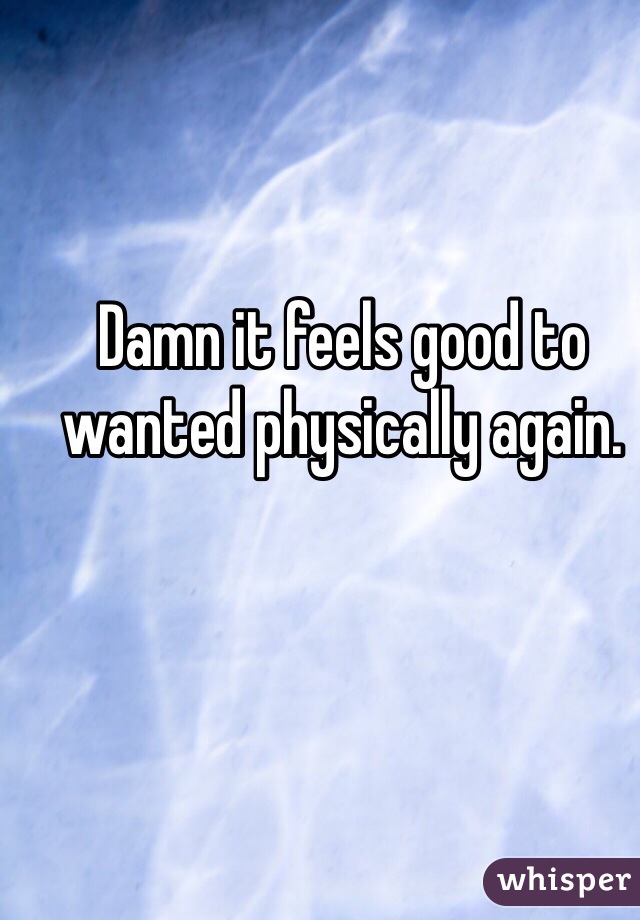 Damn it feels good to wanted physically again. 