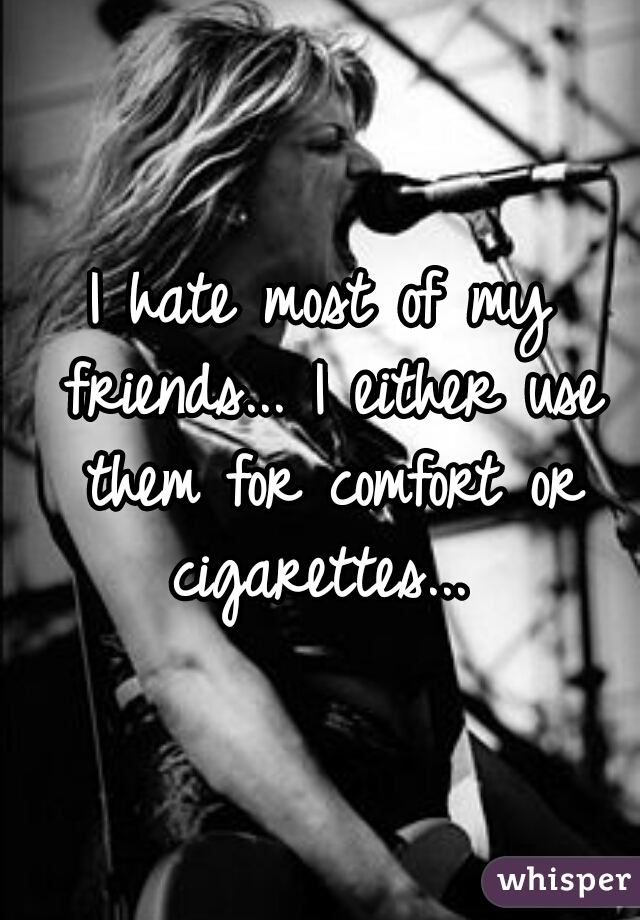I hate most of my friends... I either use them for comfort or cigarettes... 