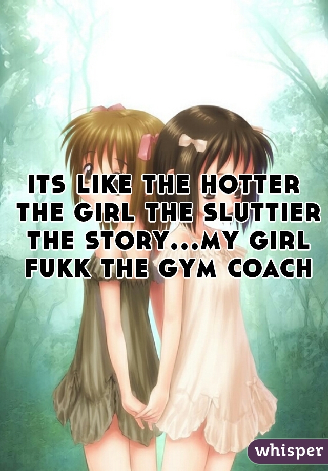 its like the hotter the girl the sluttier the story...my girl fukk the gym coach