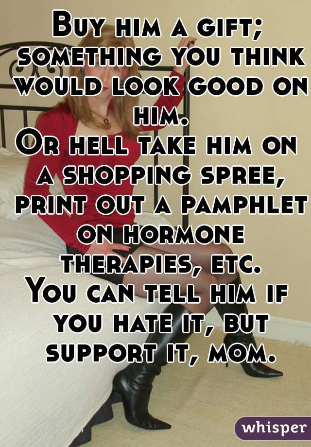Buy him a gift; something you think would look good on him.
Or hell take him on a shopping spree, print out a pamphlet on hormone therapies, etc.
You can tell him if you hate it, but support it, mom.