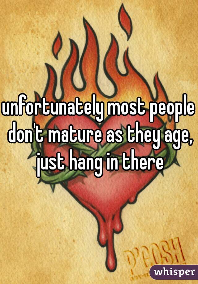 unfortunately most people don't mature as they age, just hang in there