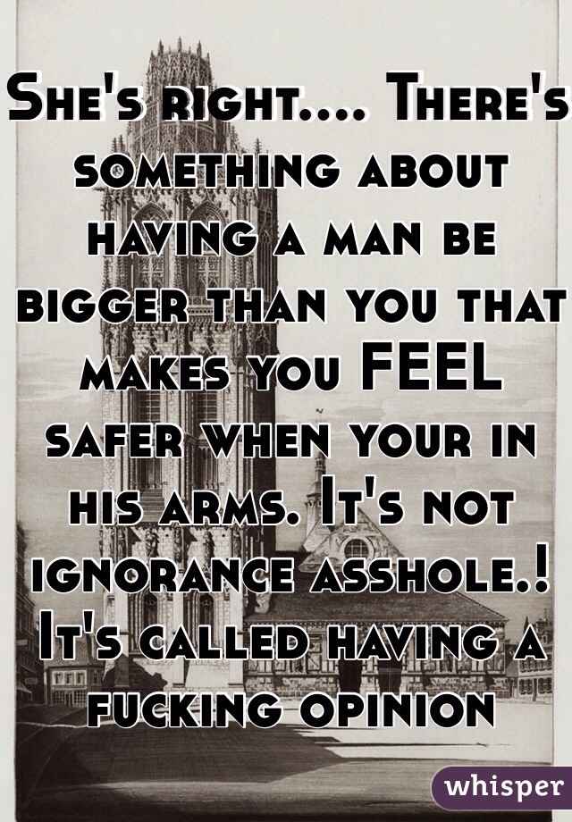 She's right.... There's something about having a man be bigger than you that makes you FEEL safer when your in his arms. It's not ignorance asshole.! It's called having a fucking opinion 
