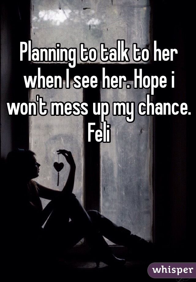 Planning to talk to her when I see her. Hope i won't mess up my chance. Feli 