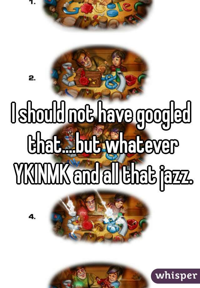 I should not have googled that....but whatever YKINMK and all that jazz.