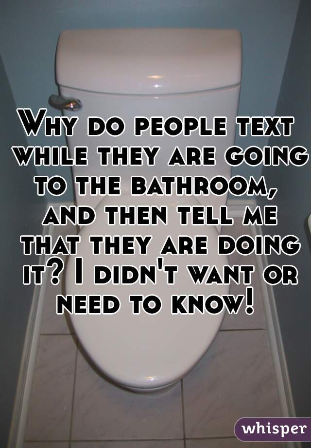 Why do people text while they are going to the bathroom,  and then tell me that they are doing it? I didn't want or need to know! 