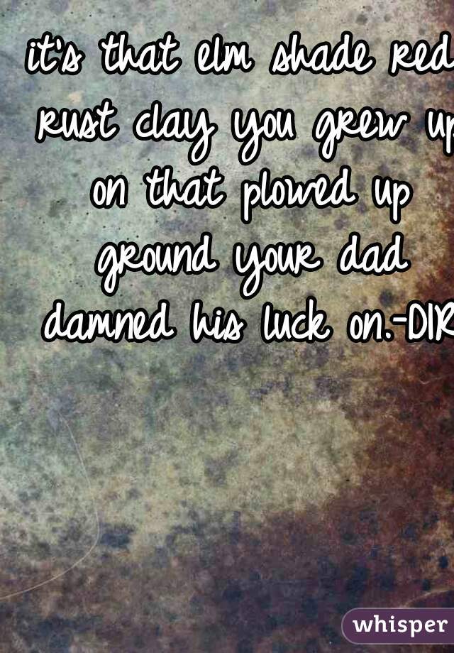 it's that elm shade red rust clay you grew up on that plowed up ground your dad damned his luck on.-DIRT