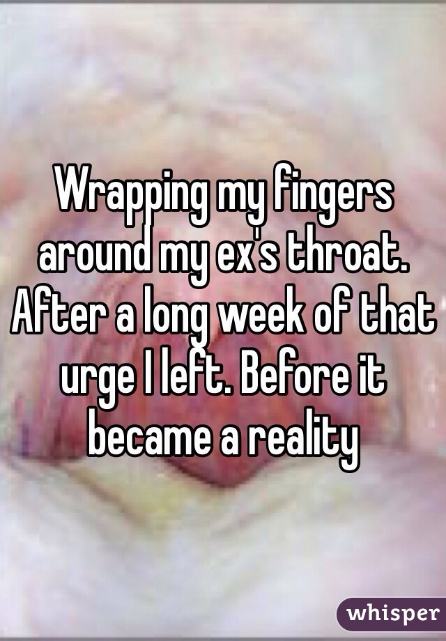 Wrapping my fingers around my ex's throat. After a long week of that urge I left. Before it became a reality