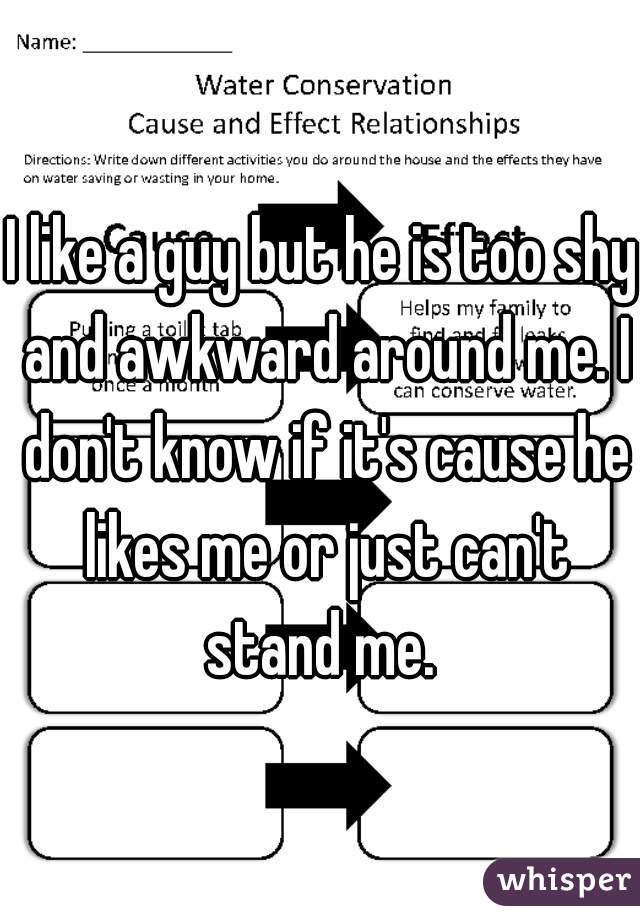 I like a guy but he is too shy and awkward around me. I don't know if it's cause he likes me or just can't stand me. 