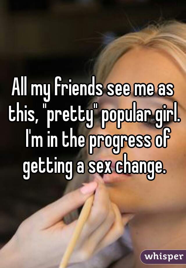 All my friends see me as this, "pretty" popular girl.
   I'm in the progress of getting a sex change.