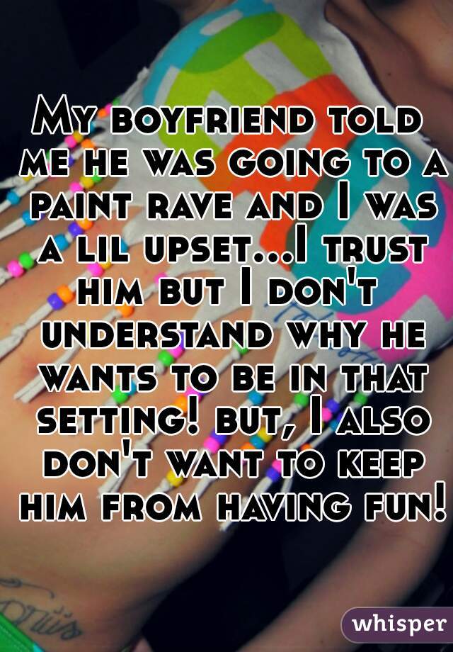 My boyfriend told me he was going to a paint rave and I was a lil upset...I trust him but I don't  understand why he wants to be in that setting! but, I also don't want to keep him from having fun!