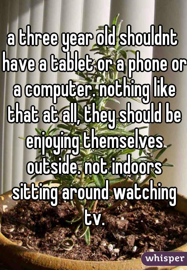a three year old shouldnt have a tablet or a phone or a computer. nothing like that at all, they should be enjoying themselves outside. not indoors sitting around watching tv.